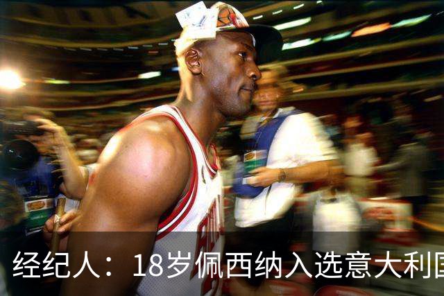 经纪人：18岁佩西纳入选意大利国家队令人骄傲，他只需要做好自己